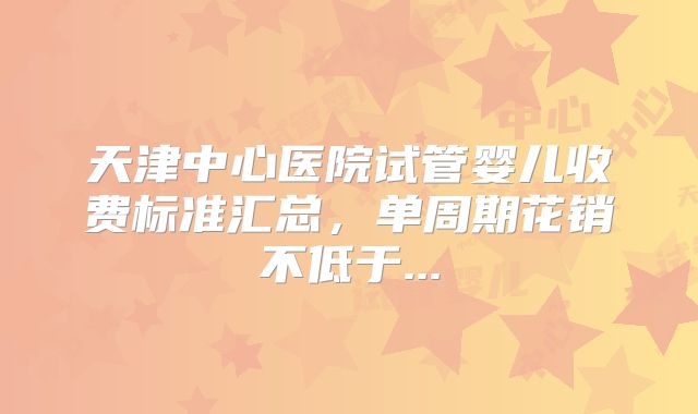 天津中心医院试管婴儿收费标准汇总,单周期花销不低于...
