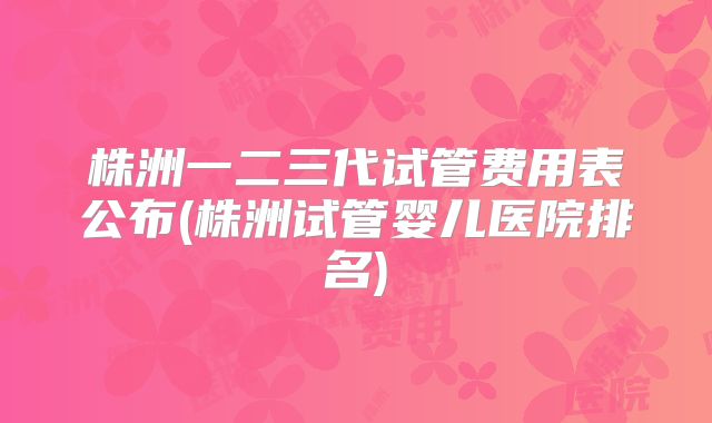 株洲一二三代试管费用表公布(株洲试管婴儿医院排名)