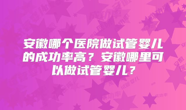安徽哪个医院做试管婴儿的成功率高？安徽哪里可以做试管婴儿？