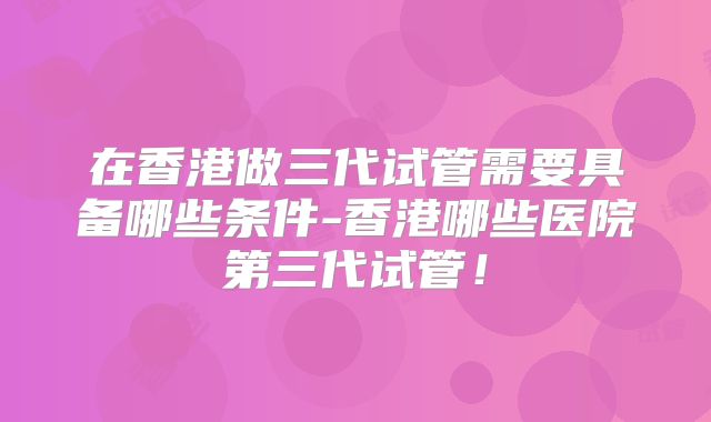在香港做三代试管需要具备哪些条件-香港哪些医院第三代试管!