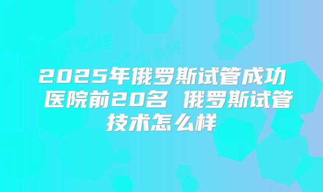 2025年俄罗斯试管成功 医院前20名 俄罗斯试管技术怎么样
