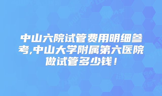 中山六院试管费用明细参考,中山大学附属第六医院做试管多少钱！