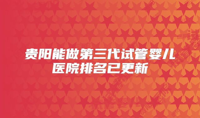 贵阳能做第三代试管婴儿医院排名已更新