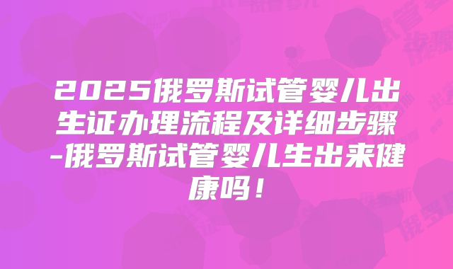 2025俄罗斯试管婴儿出生证办理流程及详细步骤-俄罗斯试管婴儿生出来健康吗！