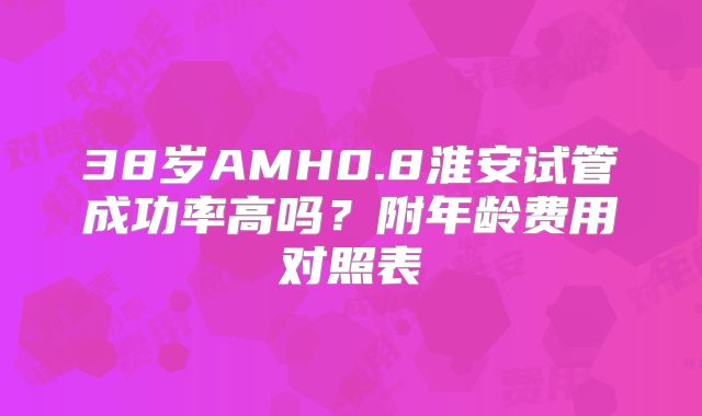 38岁AMH0.8淮安试管成功率高吗？附年龄费用对照表