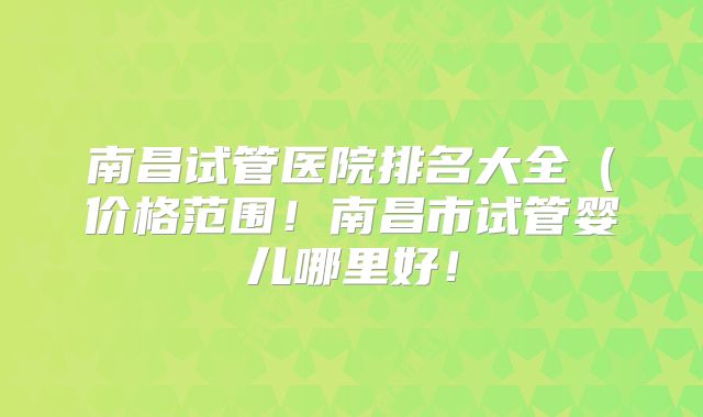 南昌试管医院排名大全(价格范围!南昌市试管婴儿哪里好!