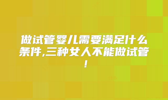 做试管婴儿需要满足什么条件,三种女人不能做试管!