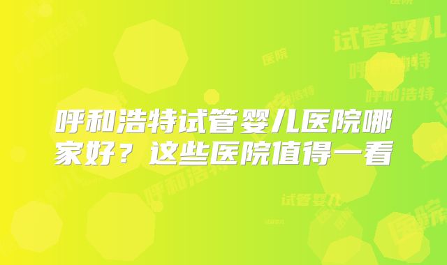 呼和浩特试管婴儿医院哪家好？这些医院值得一看