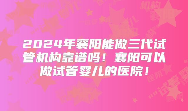 2024年襄阳能做三代试管机构靠谱吗！襄阳可以做试管婴儿的医院！