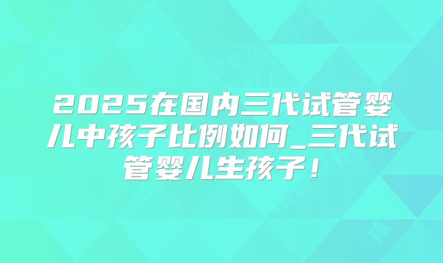 2025在国内三代试管婴儿中孩子比例如何_三代试管婴儿生孩子！