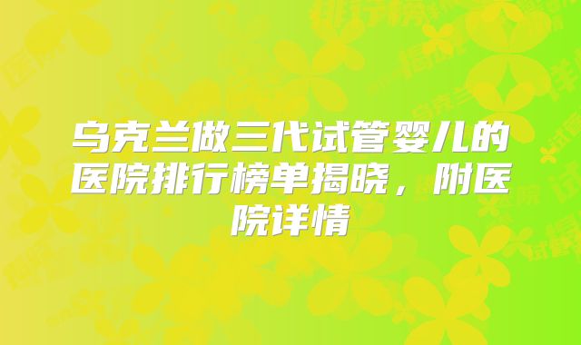 乌克兰做三代试管婴儿的医院排行榜单揭晓,附医院详情