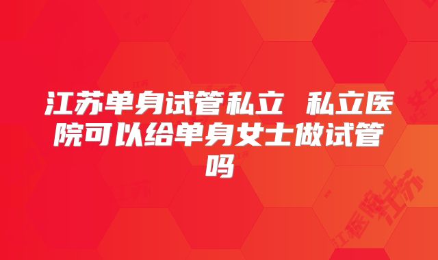 江苏单身试管私立 私立医院可以给单身女士做试管吗