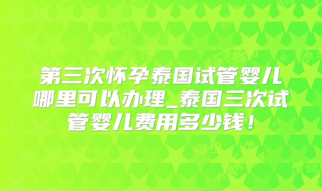 第三次怀孕泰国试管婴儿哪里可以办理_泰国三次试管婴儿费用多少钱！
