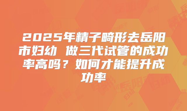 2025年精子畸形去岳阳市妇幼 做三代试管的成功率高吗？如何才能提升成功率