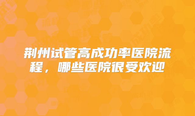 荆州试管高成功率医院流程，哪些医院很受欢迎