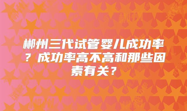 郴州三代试管婴儿成功率?成功率高不高和那些因素有关?