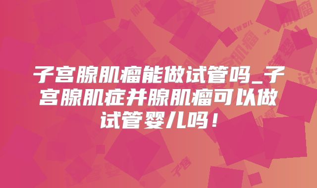 子宫腺肌瘤能做试管吗_子宫腺肌症并腺肌瘤可以做试管婴儿吗！