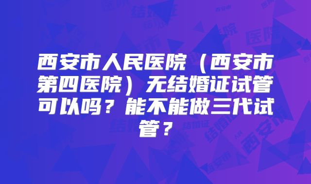 西安市人民医院(西安市第四医院)无结婚证试管可以吗?能不能做三代试管?