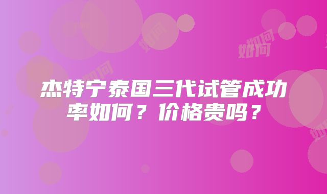 杰特宁泰国三代试管成功率如何？价格贵吗？