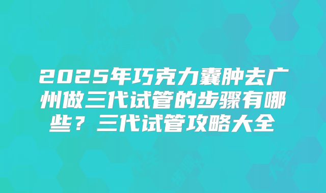 2025年巧克力囊肿去广州做三代试管的步骤有哪些？三代试管攻略大全