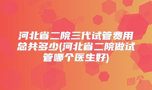 河北省二院三代试管费用总共多少(河北省二院做试管哪个医生好)