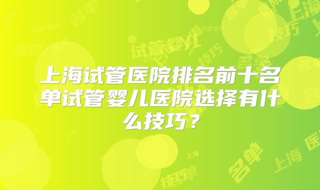 上海试管医院排名前十名单试管婴儿医院选择有什么技巧？