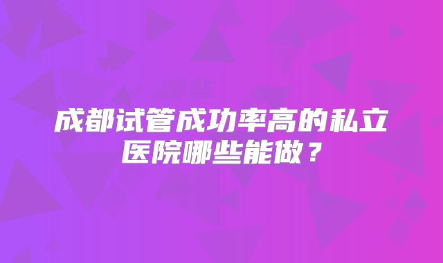 成都试管成功率高的私立医院哪些能做?