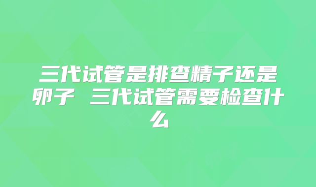 三代试管是排查精子还是卵子 三代试管需要检查什么