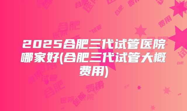 2025合肥三代试管医院哪家好(合肥三代试管大概费用)