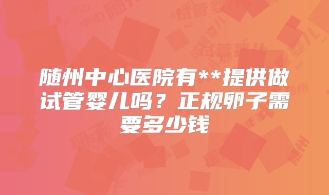 随州中心医院有**提供做试管婴儿吗?正规卵子需要多少钱