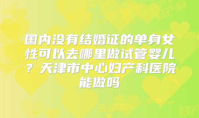 国内没有结婚证的单身女性可以去哪里做试管婴儿？天津市中心妇产科医院能做吗
