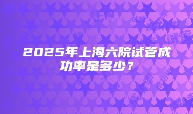 2025年上海六院试管成功率是多少?