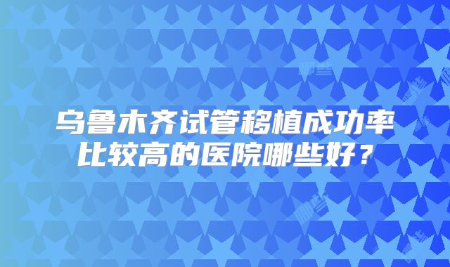 乌鲁木齐试管移植成功率比较高的医院哪些好?