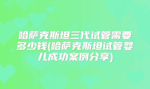 哈萨克斯坦三代试管需要多少钱(哈萨克斯坦试管婴儿成功案例分享)