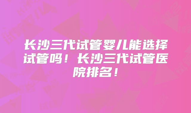 长沙三代试管婴儿能选择试管吗！长沙三代试管医院排名！