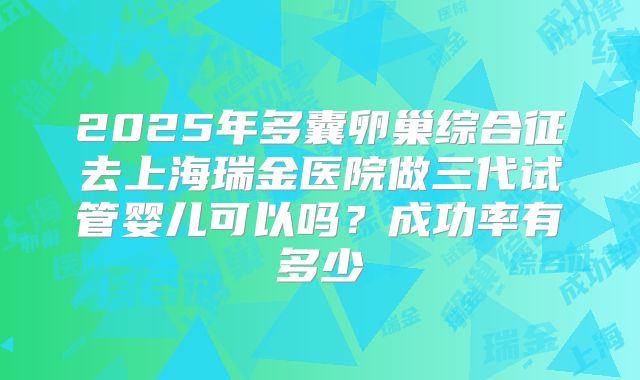 2025年多囊卵巢综合征去上海瑞金医院做三代试管婴儿可以吗？成功率有多少