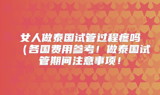 女人做泰国试管过程疼吗（各国费用参考！做泰国试管期间注意事项！
