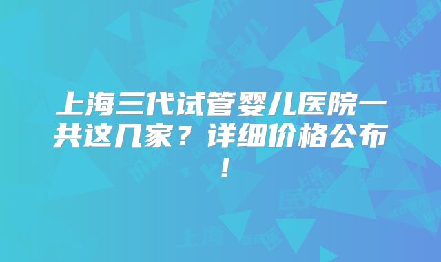 上海三代试管婴儿医院一共这几家?详细价格公布!