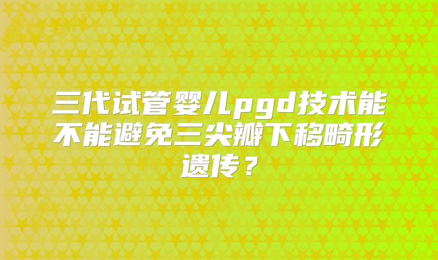 三代试管婴儿pgd技术能不能避免三尖瓣下移畸形遗传？