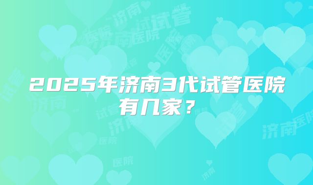 2025年济南3代试管医院有几家？