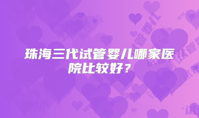 珠海三代试管婴儿哪家医院比较好？