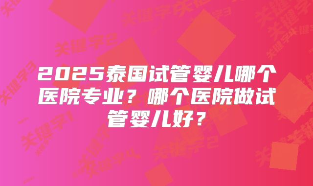 2025泰国试管婴儿哪个医院专业?哪个医院做试管婴儿好?