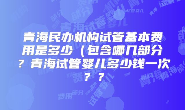 青海民办机构试管基本费用是多少（包含哪几部分？青海试管婴儿多少钱一次？？