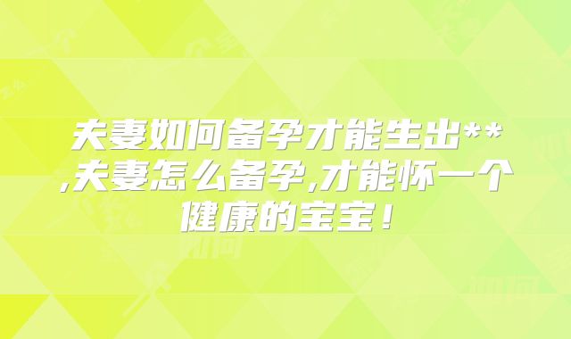 夫妻如何备孕才能生出**,夫妻怎么备孕,才能怀一个健康的宝宝！