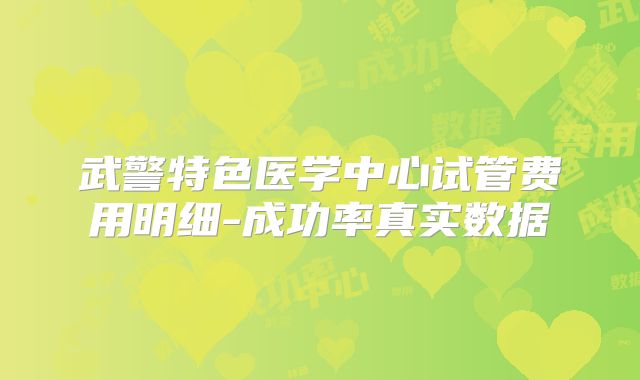 武警特色医学中心试管费用明细-成功率真实数据