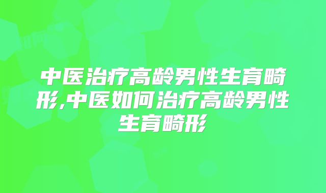 中医治疗高龄男性生育畸形,中医如何治疗高龄男性生育畸形