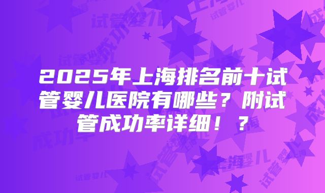 2025年上海排名前十试管婴儿医院有哪些？附试管成功率详细！？