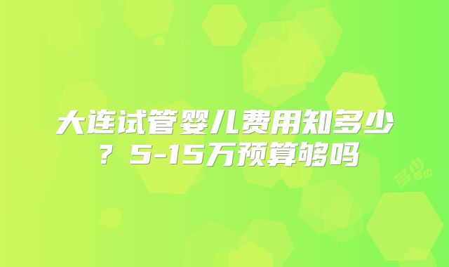 大连试管婴儿费用知多少？5-15万预算够吗