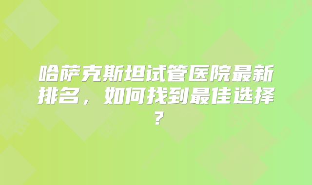 哈萨克斯坦试管医院最新排名，如何找到最佳选择？