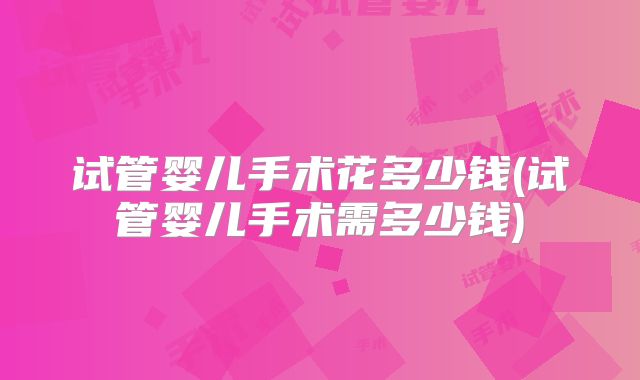 试管婴儿手术花多少钱(试管婴儿手术需多少钱)
